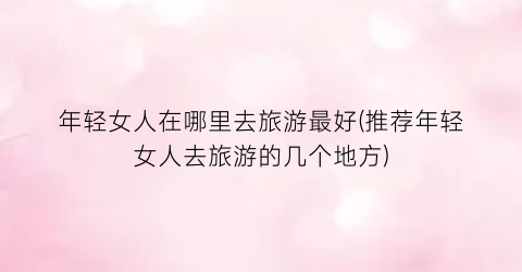 年轻女人在哪里去旅游最好(推荐年轻女人去旅游的几个地方)