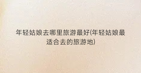 年轻姑娘去哪里旅游最好(年轻姑娘最适合去的旅游地)