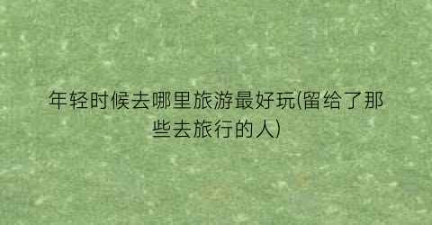 年轻时候去哪里旅游最好玩(留给了那些去旅行的人)