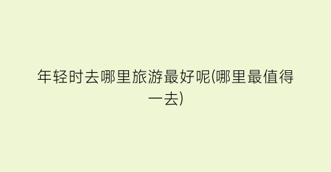 年轻时去哪里旅游最好呢(哪里最值得一去)