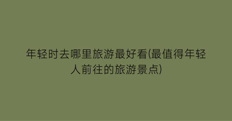 年轻时去哪里旅游最好看(最值得年轻人前往的旅游景点)