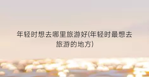 年轻时想去哪里旅游好(年轻时最想去旅游的地方)