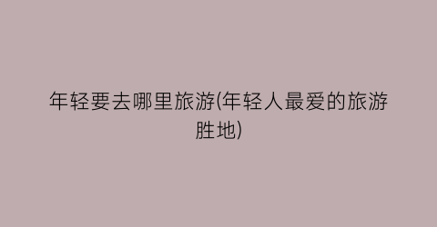 年轻要去哪里旅游(年轻人最爱的旅游胜地)