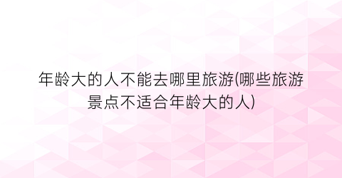 年龄大的人不能去哪里旅游(哪些旅游景点不适合年龄大的人)