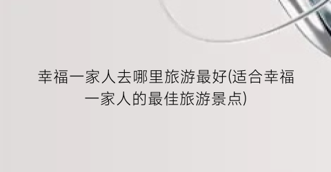 幸福一家人去哪里旅游最好(适合幸福一家人的最佳旅游景点)