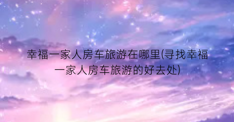 幸福一家人房车旅游在哪里(寻找幸福一家人房车旅游的好去处)