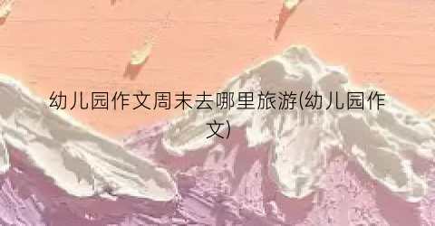 幼儿园作文周末去哪里旅游(幼儿园作文)