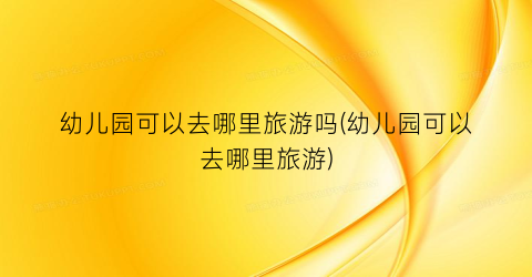 幼儿园可以去哪里旅游吗(幼儿园可以去哪里旅游)