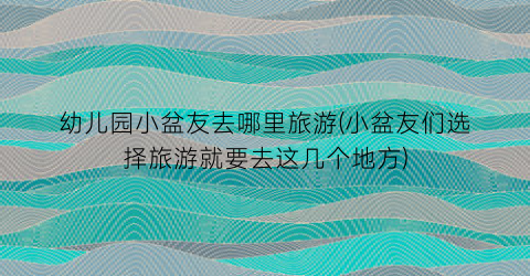 幼儿园小盆友去哪里旅游(小盆友们选择旅游就要去这几个地方)