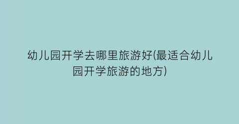 幼儿园开学去哪里旅游好(最适合幼儿园开学旅游的地方)