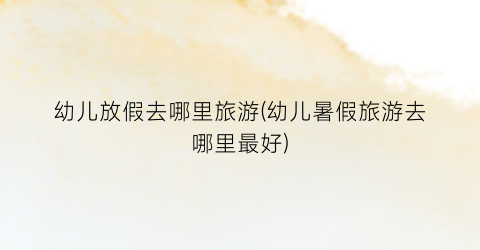 幼儿放假去哪里旅游(幼儿暑假旅游去哪里最好)