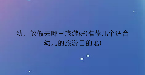 幼儿放假去哪里旅游好(推荐几个适合幼儿的旅游目的地)