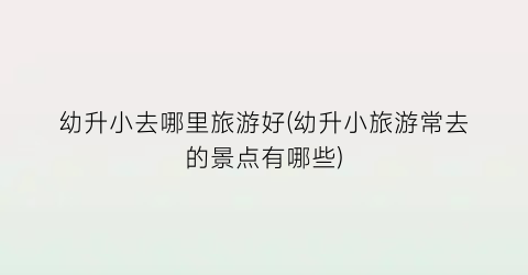 幼升小去哪里旅游好(幼升小旅游常去的景点有哪些)