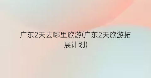 广东2天去哪里旅游(广东2天旅游拓展计划)