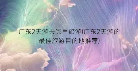 广东2天游去哪里旅游(广东2天游的最佳旅游目的地推荐)