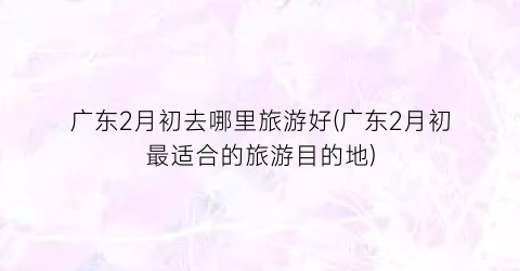 广东2月初去哪里旅游好(广东2月初最适合的旅游目的地)