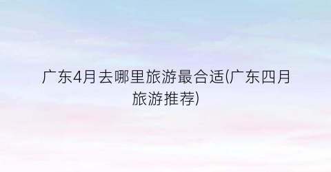 广东4月去哪里旅游最合适(广东四月旅游推荐)