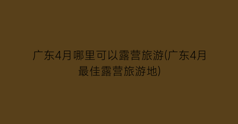 广东4月哪里可以露营旅游(广东4月最佳露营旅游地)