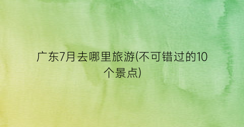 广东7月去哪里旅游(不可错过的10个景点)