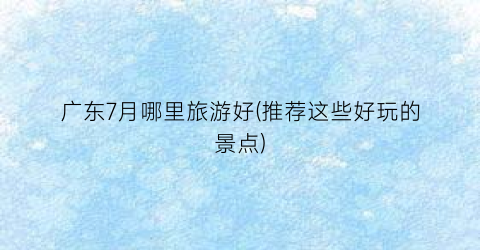 广东7月哪里旅游好(推荐这些好玩的景点)