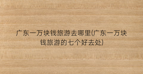 广东一万块钱旅游去哪里(广东一万块钱旅游的七个好去处)
