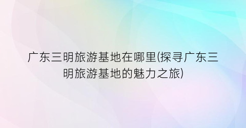 广东三明旅游基地在哪里(探寻广东三明旅游基地的魅力之旅)
