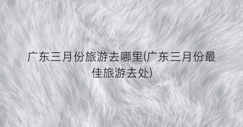 广东三月份旅游去哪里(广东三月份最佳旅游去处)