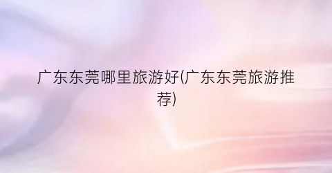广东东莞哪里旅游好(广东东莞旅游推荐)