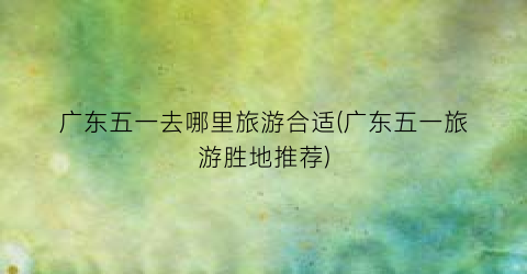 广东五一去哪里旅游合适(广东五一旅游胜地推荐)
