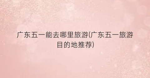 广东五一能去哪里旅游(广东五一旅游目的地推荐)