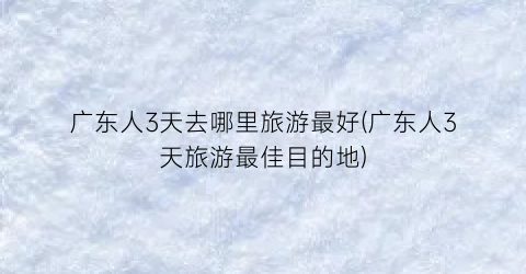 广东人3天去哪里旅游最好(广东人3天旅游最佳目的地)