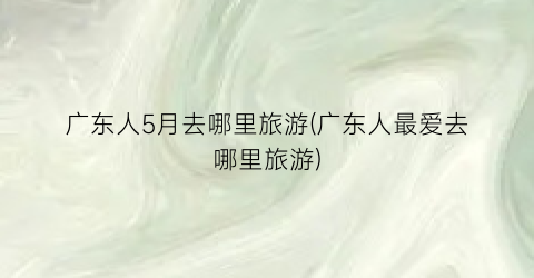 广东人5月去哪里旅游(广东人最爱去哪里旅游)
