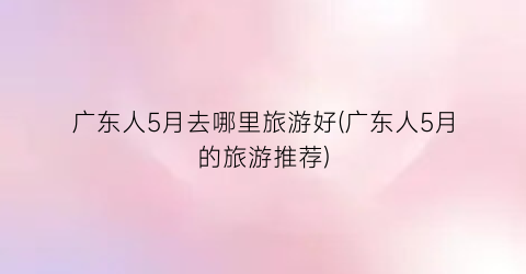 广东人5月去哪里旅游好(广东人5月的旅游推荐)