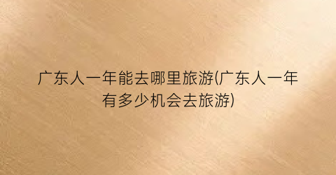 广东人一年能去哪里旅游(广东人一年有多少机会去旅游)