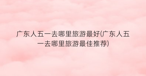广东人五一去哪里旅游最好(广东人五一去哪里旅游最佳推荐)
