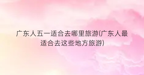 广东人五一适合去哪里旅游(广东人最适合去这些地方旅游)