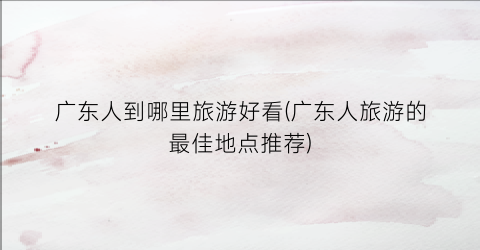 广东人到哪里旅游好看(广东人旅游的最佳地点推荐)