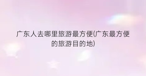 广东人去哪里旅游最方便(广东最方便的旅游目的地)