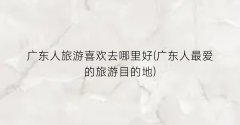 广东人旅游喜欢去哪里好(广东人最爱的旅游目的地)