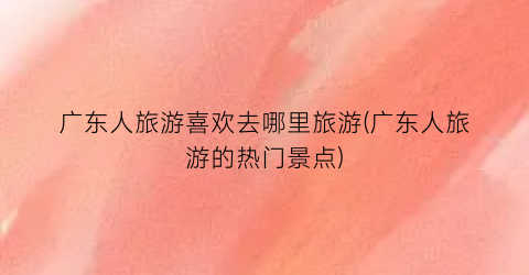 广东人旅游喜欢去哪里旅游(广东人旅游的热门景点)