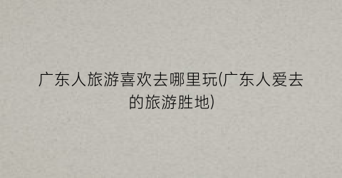 广东人旅游喜欢去哪里玩(广东人爱去的旅游胜地)