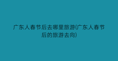 广东人春节后去哪里旅游(广东人春节后的旅游去向)