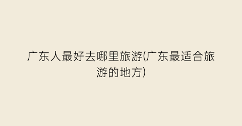 广东人最好去哪里旅游(广东最适合旅游的地方)