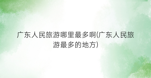 广东人民旅游哪里最多啊(广东人民旅游最多的地方)