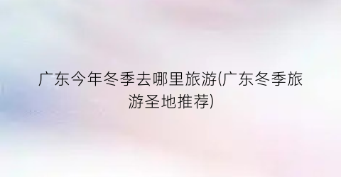广东今年冬季去哪里旅游(广东冬季旅游圣地推荐)