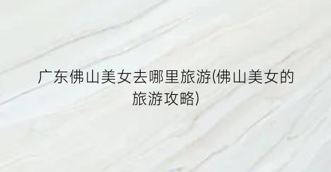广东佛山美女去哪里旅游(佛山美女的旅游攻略)