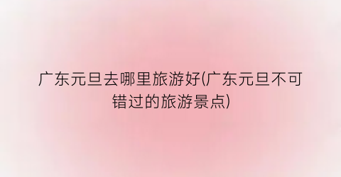 广东元旦去哪里旅游好(广东元旦不可错过的旅游景点)