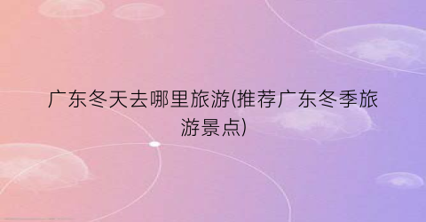 广东冬天去哪里旅游(推荐广东冬季旅游景点)