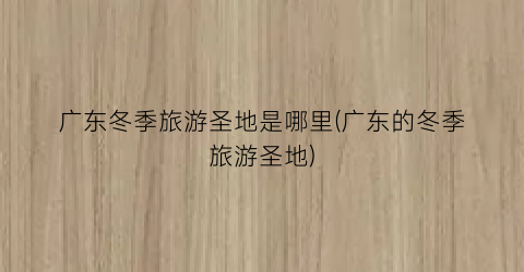 广东冬季旅游圣地是哪里(广东的冬季旅游圣地)