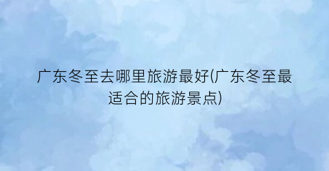 广东冬至去哪里旅游最好(广东冬至最适合的旅游景点)